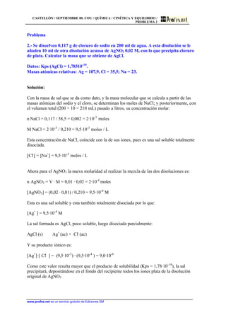 CASTELLÓN / SEPTIEMBRE 00. COU / QUÍMICA / CINÉTICA Y EQUILIBRIO /
PROBLEMA 2
www.profes.net es un servicio gratuito de Ediciones SM
Problema
2.- Se disuelven 0,117 g de cloruro de sodio en 200 ml de agua. A esta disolución se le
añaden 10 ml de otra disolución acuosa de AgNO3 0,02 M, con lo que precipita cloruro
de plata. Calcular la masa que se obtiene de AgCl.
Datos: Kps (AgCl) = 1,78310-10
.
Masas atómicas relativas: Ag = 107,9, Cl = 35,5; Na = 23.
Solución:
Con la masa de sal que se da como dato, y la masa molecular que se calcula a partir de las
masas atómicas del sodio y el cloro, se determinan los moles de NaCl; y posteriormente, con
el volumen total (200 + 10 = 210 mL) pasado a litros, su concentración molar:
n NaCl = 0,117 / 58,5 = 0,002 = 2·10-3
moles
M NaCl = 2·10-3
/ 0,210 = 9,5·10-3
moles / L
Esta concentración de NaCl, coincide con la de sus iones, pues es una sal soluble totalmente
disociada.
[Cl-
] = [Na+
] = 9,5·10-3
moles / L
Ahora para el AgNO3 la nueva molaridad al realizar la mezcla de las dos disoluciones es:
n AgNO3 = V · M = 0,01 · 0,02 = 2·10-4
moles
[AgNO3] = (0,02 · 0,01) / 0,210 = 9,5·10-4
M
Esta es una sal soluble y esta también totalmente disociada por lo que:
[Ag+
] = 9,5·10-4
M
La sal formada es AgCl, poco soluble, luego disociada parcialmente:
AgCl (s) Ag+
(ac) + Cl-
(ac)
Y su producto iónico es:
[Ag+
]·[ Cl-
] = (9,5·10-3
) · (9,5·10-4
) = 9,0·10-6
Como este valor resulta mayor que el producto de solubilidad (Kps = 1,78·10-10
), la sal
precipitará, depositándose en el fondo del recipiente todos los iones plata de la disolución
original de AgNO3
 
