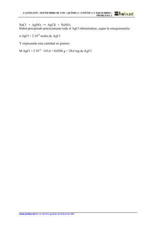 CASTELLÓN / SEPTIEMBRE 00. COU / QUÍMICA / CINÉTICA Y EQUILIBRIO /
PROBLEMA 2
www.profes.net es un servicio gratuito de Ediciones SM
NaCl + AgNO3  AgCl$ + NaNO3
Habrá precipitado prácticamente todo el AgCl obteniéndose, según la estequiometría:
n AgCl = 2·10-4
moles de AgCl
Y expresando esta cantidad en gramos:
M AgCl = 2·10-4
· 143,4 = 0,0286 g = 28,6 mg de AgCl
 