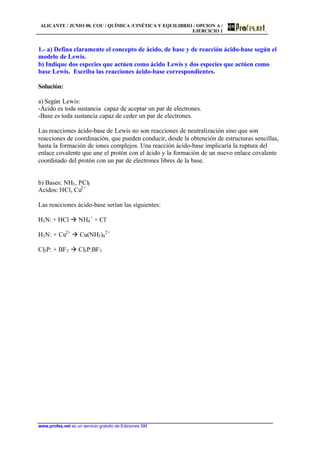 ALICANTE / JUNIO 00. COU / QUÍMICA /CINÉTICA Y EQUILIBRIO / OPCION A /
EJERCICIO 1
www.profes.net es un servicio gratuito de Ediciones SM
1.- a) Defina claramente el concepto de ácido, de base y de reacción ácido-base según el
modelo de Lewis.
b) Indique dos especies que actúen como ácido Lewis y dos especies que actúen como
base Lewis. Escriba las reacciones ácido-base correspondientes.
Solución:
a) Según Lewis:
-Ácido es toda sustancia capaz de aceptar un par de electrones.
-Base es toda sustancia capaz de ceder un par de electrones.
Las reacciones ácido-base de Lewis no son reacciones de neutralización sino que son
reacciones de coordinación, que pueden conducir, desde la obtención de estructuras sencillas,
hasta la formación de iones complejos. Una reacción ácido-base implicaría la ruptura del
enlace covalente que une el protón con el ácido y la formación de un nuevo enlace covalente
coordinado del protón con un par de electrones libres de la base.
b) Bases: NH3, PCl3
Acidos: HCl, Cu2+
Las reacciones ácido-base serían las siguientes:
H3N: + HCl à NH4
+
+ Cl-
H3N: + Cu2+
à Cu(NH3)4
2+
Cl3P: + BF3 à Cl3P:BF3
 