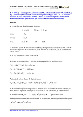 ALICANTE / JUNIO 00. COU / QUÍMICA / CINÉTICA Y EQUILIBRIO / OPCION B /
EJERCICIO 2
www.profes.net es un servicio gratuito de Ediciones SM
2.- A 480ºC y 1 atm de presión, el amoníaco (NH3) está disociado en un 66% dando H2 y
N2. Calcular : a) El valor de la constante de equilibrio (Kp) a 480ºC. b) Las presiones
parciales de cada componente cuando, a 480ºC, se aumenta la presión hasta 20 atm.
Justifique cualquier aproximación que realice y razone el resultado obtenido.
Solución:
a) La reacción que tiene lugar es la siguiente:
2 NH3 (g) ⇔ N2 (g) + 3 H2 (g)
n inic. 2n0
n reacc. 2n0α
n eq. 2n0(1-α) n0α 3n0α
Si llamamos n0 al nº de moles iniciales de NH3 y α al grado de disociación del NH3, el nº de
moles en el equilibrio de cada sustancia, es el indicado en la reacción, y el nº total de moles
será la suma:
nT = 2n0(1-α) + n0α + 3n0α = 2n0 (1+α)
Teniendo en cuenta que PT = 1 atm, las presiones parciales en equilibrio serán:
PNH3 = [(1-α)/ (1+α)]⋅ PT = 0,205 atm
PN2 = [α / 2(1+α)]⋅ PT = 0,199 atm
Ph2 = [3α / 2(1+α)]⋅ PT = 0,596 atm
Aplicando la L.A.M al caso de Kp tendríamos:
Kp = (PN2 ⋅ P3
H2) / P2
NH3 = [ 0,199 · (0,596)3
] / (0,205)2
= 1,0025 atm2
b) Al aumentar la presión el equilibrio se desplaza hacia el miembro de menor volumen, es
decir, hacia la izquierda, por lo que la disociación de NH3 será menor, α debe disminuir.
Si la expresión de Kp es: Kp = (PN2 ⋅ P3
H2) / P2
NH3 ≈ 1 (ya que T no varía)
Sustituyendo en dicha expresión los valores de las presiones parciales y simplificando queda:
[3α2
PT
2
] / [4 (1+α)2
(1-α)2
] = 1
 