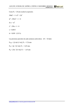 ALICANTE / JUNIO 00. COU / QUÍMICA / CINÉTICA Y EQUILIBRIO / OPCION B /
EJERCICIO 2
www.profes.net es un servicio gratuito de Ediciones SM
Como PT = 20 atm resulta la expresión:
300α2
= 1+ α4
+ 2α2
α4
- 298α2
+ 1 = 0
Si x = α2
x2
- 298x +1 = 0
x = 0,0033
α = 0,058 (5,8 %)
Las presiones parciales de cada sustancia serán ahora: (PT = 20 atm)
PNH3 = [(1-α)/ (1+α)]⋅ PT = 17,8 atm
PN2 = [α / 2(1+α)]⋅ PT = 0,55 atm
Ph2 = [3α / 2(1+α)]⋅ PT = 1,65 atm
 