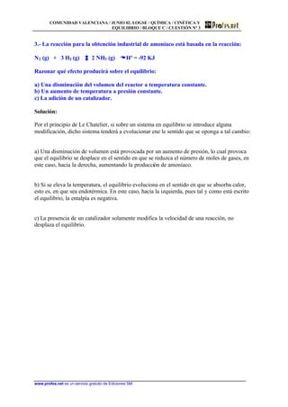 COMUNIDAD VALENCIANA / JUNIO 02. LOGSE / QUÍMICA / CINÉTICA Y
EQUILIBRIO / BLOQUE C / CUESTIÓN Nº 3
www.profes.net es un servicio gratuito de Ediciones SM
3.- La reacción para la obtención industrial de amoníaco está basada en la reacción:
N2 (g) + 3 H2 (g) 2 NH3 (g) DDHº = -92 KJ
Razonar qué efecto producirá sobre el equilibrio:
a) Una disminución del volumen del reactor a temperatura constante.
b) Un aumento de temperatura a presión constante.
c) La adición de un catalizador.
Solución:
Por el principio de Le Chatelier, si sobre un sistema en equilibrio se introduce alguna
modificación, dicho sistema tenderá a evolucionar ene le sentido que se oponga a tal cambio:
a) Una disminución de volumen está provocada por un aumento de presión, lo cual provoca
que el equilibrio se desplace en el sentido en que se reduzca el número de moles de gases, en
este caso, hacia la derecha, aumentando la producción de amoníaco.
b) Si se eleva la temperatura, el equilibrio evoluciona en el sentido en que se absorba calor,
esto es, en que sea endotérmica. En este caso, hacia la izquierda, pues tal y como está escrito
el equilibrio, la entalpía es negativa.
c) La presencia de un catalizador solamente modifica la velocidad de una reacción, no
desplaza el equilibrio.
 