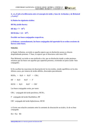 COMUNIDAD VALENCIANA / JUNIO 02. LOGSE / QUÍMICA / CINÉTICA Y
EQUILIBRIO / BLOQUE C / CUESTIÓN Nº 4
www.profes.net es un servicio gratuito de Ediciones SM
4.- a) ¿Cuál es la diferencia entre el concepto de ácido y base de Arrhenius y de Brönsted
y Lowry?
b) Dados los siguientes ácidos:
HClO4 (ácido fuerte)
HF (Ka = 7 · 10-4
)
HClO (Ka = 3,2 · 10-8
)
Escribir sus bases conjugadas respectivas.
c) Ordenar, razonadamente, las bases conjugadas del apartado b) en orden creciente de
fuerza como bases.
Solución:
a) Según Arrhenius, un ácido es aquella especie que en disolución acuosa se disocia
desprendiendo protones. Y base, la especie que al disociarse cede iones OH-.
Para Brönsted, un ácido es una molécula o ión, que en disolución tiende a ceder protones,
mientras que las bases son aquellas que captarían protones, existiendo así pares ácido- base
conjugados.
b) Se escriben las reacciones de disociación de los tres ácidos, siendo equilibrios en los dos
últimos casos, por tratarse de ácidos débiles, disociados parcialmente:
HClO4 + H2O τ H3O+
+ ClO4
-
HF + H2O H3O+
+ F-
HClO + H2O H3O+
+ ClO-
Las bases conjugadas serán, por tanto:
ClO4
-
conjugado del ácido perclórico, HClO4
F-
conjugado del ácido fluorhídrico, HF
ClO-
conjugado del ácido hiplocloroso, HClO
c) Existe una relación constante entre la constante de disociación un ácido y la de su base
conjugada:
Kw = Ka · Kb
 