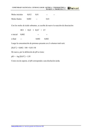 COMUNIDAD VALENCIANA / JUNIO 02. LOGSE / QUÍMICA / TERMOQUÍMICA /
BLOQUE A / PROBLEMA Nº 1
www.profes.net es un servicio gratuito de Ediciones SM
Moles iniciales 0,012 0,01 -- --
Moles finales 0,002 -- 0,01
Con los moles de ácido sobrantes, se escribe de nuevo la reacción de disociación:
HCl + H2O τ H3O+
+ Cl-
n inicial 0,002 -- --
n final -- 0,002 0,002
Luego la concentración de protones presente en el volumen total será:
[H3O+
] = 0,002 / 180 = 0,011 M
De nuevo, por la definición de pH se tiene:
pH = - log [H3O+
] = 1,95
Como era de esperar, el pH corresponde a una disolución ácida.
 