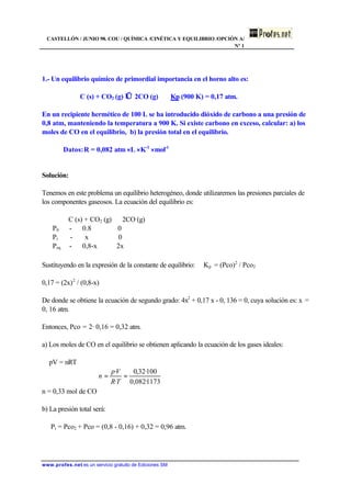 CASTELLÓN / JUNIO 98. COU / QUÍMICA /CINÉTICA Y EQUILIBRIO /OPCIÓN A/
Nº 1
www.profes.net es un servicio gratuito de Ediciones SM
1.- Un equilibrio químico de primordial importancia en el horno alto es:
C (s) + CO2 (g) ⇔ 2CO (g) Kp (900 K) = 0,17 atm.
En un recipiente hermético de 100 L se ha introducido dióxido de carbono a una presión de
0,8 atm, manteniendo la temperatura a 900 K. Si existe carbono en exceso, calcular: a) los
moles de CO en el equilibrio, b) la presión total en el equilibrio.
Datos:R = 0,082 atm ⋅ L ⋅ K-1
⋅ mol-1
Solución:
Tenemos en este problema un equilibrio heterogéneo, donde utilizaremos las presiones parciales de
los componentes gaseosos. La ecuación del equilibrio es:
C (s) + CO2 (g) ⇔ 2CO (g)
P0 - 0.8 0
Pr - x 0
Peq - 0,8-x 2x
Sustituyendo en la expresión de la constante de equilibrio: Kp = (Pco)2
/ Pco2
0,17 = (2x)2
/ (0,8-x)
De donde se obtiene la ecuación de segundo grado: 4x2
+ 0,17 x - 0, 136 = 0, cuya solución es: x =
0, 16 atm.
Entonces, Pco = 2· 0,16 = 0,32 atm.
a) Los moles de CO en el equilibrio se obtienen aplicando la ecuación de los gases ideales:
pV = nRT
n = 0,33 mol de CO
b) La presión total será:
Pt = Pco2 + Pco = (0,8 - 0,16) + 0,32 = 0,96 atm.
1173·082,0
100·32,0
·
·
==
TR
Vp
n
 