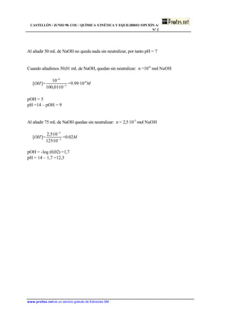 CASTELLÓN / JUNIO 98. COU / QUÍMICA /CINÉTICA Y EQUILIBRIO /OPCIÓN A/
Nº 2
www.profes.net es un servicio gratuito de Ediciones SM
Al añadir 50 mL de NaOH no queda nada sin neutralizar, por tanto pH = 7
Cuando añadimos 50,01 mL de NaOH, quedan sin neutralizar: n =10-6
mol NaOH
[OH-
]= 3
6
10·01,100
10
−
−
=9.99·10-6
M
pOH = 5
pH =14 – pOH = 9
Al añadir 75 mL de NaOH quedan sin neutralizar: n = 2,5⋅10-3
mol NaOH
[OH-
]= 3
3
10·125
10·5,2
−
−
=0.02M
pOH = -log (0,02) =1,7
pH = 14 – 1,7 =12,3
 
