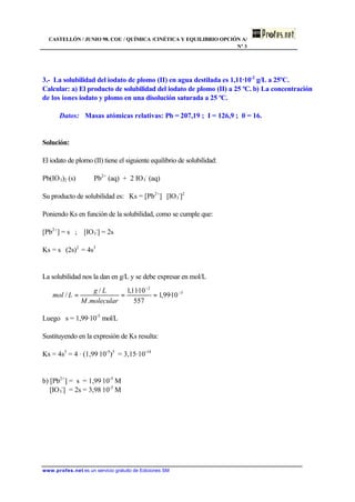 CASTELLÓN / JUNIO 98. COU / QUÍMICA /CINÉTICA Y EQUILIBRIO OPCIÓN A/
Nº 3
www.profes.net es un servicio gratuito de Ediciones SM
3.- La solubilidad del iodato de plomo (II) en agua destilada es 1,11·10-2
g/L a 25ºC.
Calcular: a) El producto de solubilidad del iodato de plomo (II) a 25 ºC. b) La concentración
de los iones iodato y plomo en una disolución saturada a 25 ºC.
Datos: Masas atómicas relativas: Pb = 207,19 ; I = 126,9 ; 0 = 16.
Solución:
El iodato de plomo (II) tiene el siguiente equilibrio de solubilidad:
Pb(IO3)2 (s) ⇔ Pb2+
(aq) + 2 IO3
-
(aq)
Su producto de solubilidad es: Ks = [Pb2+
] ⋅ [IO3
-
]2
Poniendo Ks en función de la solubilidad, como se cumple que:
[Pb2+
] = s ; [IO3
-
] = 2s
Ks = s ⋅ (2s)2
= 4s3
La solubilidad nos la dan en g/L y se debe expresar en mol/L
Luego s = 1,99·10-5
mol/L
Sustituyendo en la expresión de Ks resulta:
Ks = 4s3
= 4 · (1,99⋅10-5
)3
= 3,15·10-14
b) [Pb2+
] = s = 1,99⋅10-5
M
[IO3
-
] = 2s = 3,98⋅10-5
M
5
2
10·99,1
557
10·11,1
.
/
/ −
−
===
molecularM
Lg
Lmol
 