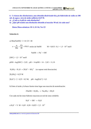 ANDALUCÍA/ SEPTIEMBRE 98. LOGSE/ QUÍMICA/ CINÉTICA Y EQUILIBRIO/
OPCIÓN A/ Nº6
www.profes.net es un servicio gratuito de Ediciones SM
6.- Se tienen dos disoluciones, una obtenida disolviendo 0,6 g de hidróxido de sodio en 100
mL de agua y otra de ácido sulfúrico 0,25 M.
a) ¿Cuál es el pH de cada disolución?
b) ¿Qué pH tendrá una disolución obtenida al mezclar 50 mL de cada una?
Datos:Masa atómicas: H=1; O=16; Na=23
Solución 6:
a) Mm(NaOH)= 1+16+23= 40
0150
40
60
′=
′
==
Mm
m
n moles de NaOH M = 0,015 / 0,1 = 1,5 · 10-3
mol/l
NaOH → Na+
+ OH-
[OH-
] = 1,5 · 10-3
mol/l
pOH= -log[OH-
] = 2,82 ; pH = 14-pOH = 14 – 2,82 = 11,18
H2SO4 + H 2O → 2H30+
+ SO4
2-
(se supone total disociación)
[H2SO4] = 0,25 M
[H30+
] = 2 · 0,25 = 0,5 M; pH= -log[H30+
] = 0,3
b) Entre el ácido y la bases fuertes tiene lugar una reacción de neutralización:
2NaOH + H2SO4 → Na2SO4 + 2H2O
Con cada mol de iones hidronio reacciona un mol de iones oxhidrilo:
H30+
+ OH-
→ H2O
n H30+
= V· M = 0,05 · 0,50 = 0,025 = 2,5 · 10-2
 