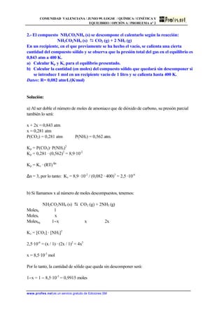 COMUNIDAD VALENCIANA / JUNIO 99. LOGSE / QUÍMICA / CINÉTICA Y
EQUILIBRIO / OPCIÓN A / PROBLEMA nº 2
www.profes.net es un servicio gratuito de Ediciones SM
2.- El compuesto NH2CO2NH4 (s) se descompone el calentarlo según la reacción:
NH2CO2NH4 (s) D CO2 (g) + 2 NH3 (g)
En un recipiente, en el que previamente se ha hecho el vacío, se calienta una cierta
cantidad del compuesto sólido y se observa que la presión total del gas en el equilibrio es
0,843 atm a 400 K.
a) Calcular Kp y Kc para el equilibrio presentado.
b) Calcular la cantidad (en moles) del compuesto sólido que quedará sin descomponer si
se introduce 1 mol en un recipiente vacío de 1 litro y se calienta hasta 400 K.
Datos: R= 0,082 atm·L/(K·mol)
Solución:
a) Al ser doble el número de moles de amoniaco que de dióxido de carbono, su presión parcial
también lo será:
x + 2x = 0,843 atm
x = 0,281 atm
P(CO2) = 0,281 atm P(NH3) = 0,562 atm.
Kp = P(CO2)· P(NH3)2
Kp = 0,281 · (0,562)2
= 8,9·10-2
Kp = Kc · (RT) ∆n
∆n = 3, por lo tanto: Kc = 8,9 ·10-2
/ (0,082 · 400)3
= 2,5 ·10-6
b) Si llamamos x al número de moles descompuestos, tenemos:
NH2CO2NH4 (s) D CO2 (g) + 2NH3 (g)
Moleso 1
Molesr x
Moleseq 1−x x 2x
Kc = [CO2] · [NH3]2
2,5·10-6
= (x / 1) · (2x / 1)2
= 4x3
x = 8,5·10-3
mol
Por lo tanto, la cantidad de sólido que queda sin descomponer será:
1−x = 1 − 8,5·10-3
= 0,9915 moles
 