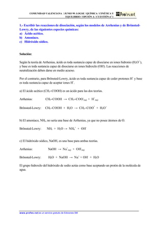 COMUNIDAD VALENCIANA / JUNIO 99. LOGSE / QUÍMICA / CINÉTICA Y
EQUILIBRIO / OPCIÓN A / CUESTIÓN nº 1
www.profes.net es un servicio gratuito de Ediciones SM
1.- Escribir las reacciones de disociación, según los modelos de Arrhenius y de Brönsted-
Lowry, de las siguientes especies químicas:
a) Ácido acético.
b) Amoníaco.
c) Hidróxido sódico.
Solución:
Según la teoría de Arrhenius, ácido es toda sustancia capaz de disociarse en iones hidronio (H3O+
),
y base es toda sustancia capaz de disociarse en iones hidroxilo (OH-
). Las reacciones de
neutralización deben darse en medio acuoso.
Por el contrario, para Brönsted-Lowry, ácido es toda sustancia capaz de ceder protones H+
y base
es toda sustancia capaz de aceptar iones H+
.
a) El ácido acético (CH3−COOH) es un ácido para las dos teorías.
Arrhenius: CH3−COOH → CH3−COO-
(aq) + H+
(aq)
Brönsted-Lowry: CH3−COOH + H2O → CH3−COO
-
+ H3O+
b) El amoníaco, NH3, no sería una base de Arrhenius, ya que no posee átomos de O.
Brönsted-Lowry: NH3 + H2O → NH4
+
+ OH-
c) El hidróxido sódico, NaOH, es una base para ambas teorías.
Arrhenius: NaOH → Na+
(aq) + OH-
(aq)
Brönsted-Lowry: H2O + NaOH → Na+
+ OH-
+ H2O
El grupo hidroxilo del hidróxido de sodio actúa como base aceptando un protón de la molécula de
agua.
 