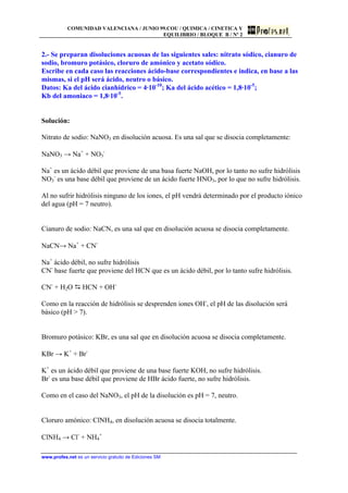 COMUNIDAD VALENCIANA / JUNIO 99.COU / QUIMICA / CINETICA Y
EQUILIBRIO / BLOQUE B / Nº 2
www.profes.net es un servicio gratuito de Ediciones SM
2.- Se preparan disoluciones acuosas de las siguientes sales: nitrato sódico, cianuro de
sodio, bromuro potásico, cloruro de amónico y acetato sódico.
Escribe en cada caso las reacciones ácido-base correspondientes e indica, en base a las
mismas, si el pH será ácido, neutro o básico.
Datos: Ka del ácido cianhídrico = 4·10-10
; Ka del ácido acético = 1,8·10-5
;
Kb del amoniaco = 1,8·10-5
.
Solución:
Nitrato de sodio: NaNO3 en disolución acuosa. Es una sal que se disocia completamente:
NaNO3 → Na+
+ NO3
-
Na+
es un ácido débil que proviene de una basa fuerte NaOH, por lo tanto no sufre hidrólisis
NO3
-
es una base débil que proviene de un ácido fuerte HNO3, por lo que no sufre hidrólisis.
Al no sufrir hidrólisis ninguno de los iones, el pH vendrá determinado por el producto iónico
del agua (pH = 7 neutro).
Cianuro de sodio: NaCN, es una sal que en disolución acuosa se disocia completamente.
NaCN→ Na+
+ CN-
Na+
ácido débil, no sufre hidrólisis
CN-
base fuerte que proviene del HCN que es un ácido débil, por lo tanto sufre hidrólisis.
CN-
+ H2O D HCN + OH-
Como en la reacción de hidrólisis se desprenden iones OH-
, el pH de las disolución será
básico (pH  7).
Bromuro potásico: KBr, es una sal que en disolución acuosa se disocia completamente.
KBr → K+
+ Br-
K+
es un ácido débil que proviene de una base fuerte KOH, no sufre hidrólisis.
Br-
es una base débil que proviene de HBr ácido fuerte, no sufre hidrólisis.
Como en el caso del NaNO3, el pH de la disolución es pH = 7, neutro.
Cloruro amónico: ClNH4, en disolución acuosa se disocia totalmente.
ClNH4 → Cl-
+ NH4
+
 
