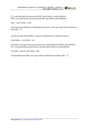 COMUNIDAD VALENCIANA / JUNIO 99.COU / QUIMICA / CINETICA Y
EQUILIBRIO / BLOQUE B / Nº 2
www.profes.net es un servicio gratuito de Ediciones SM
Cl-
es una base débil que proviene del HCl, ácido fuerte, no sufre hidrólisis
NH4
+
es un ácido fuerte, que proviene del NH3, base débil, sufrirá hidrólisis.
NH4
+
+ H2O D NH3 + H3O+
En la reacción de hidrólisis se desprenden iones H3O+
, por lo que el pH de la disolución es
ácido (pH  7).
Acetato de sodio: CH3COONa, se disocia completamente en disolución acuosa.
CH3COONa → CH3COO-
+ Na+
CH3COO-
es una base fuerte que proviene de un ácido débil CH3COOH, sufre hidrólisis
Na+
es un ácido débil que proviene de una base fuerte NaOH, no sufre hidrólisis
CH3COO-
+ H2O D CH3COOH + OH-
Se desprenden iones OH-
, por lo que el pH de la disolución es básico (pH  7).
 