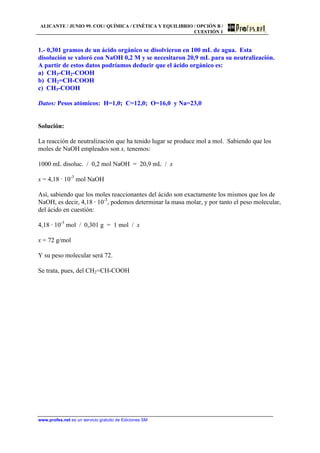 ALICANTE / JUNIO 99. COU/ QUÍMICA / CINÉTICA Y EQUILIBRIO / OPCIÓN B /
CUESTIÓN 1
www.profes.net es un servicio gratuito de Ediciones SM
1.- 0,301 gramos de un ácido orgánico se disolvieron en 100 mL de agua. Esta
disolución se valoró con NaOH 0,2 M y se necesitaron 20,9 mL para su neutralización.
A partir de estos datos podríamos deducir que el ácido orgánico es:
a) CH3-CH2-COOH
b) CH2=CH-COOH
c) CH3-COOH
Datos: Pesos atómicos: H=1,0; C=12,0; O=16,0 y Na=23,0
Solución:
La reacción de neutralización que ha tenido lugar se produce mol a mol. Sabiendo que los
moles de NaOH empleados son x, tenemos:
1000 mL disoluc. / 0,2 mol NaOH = 20,9 mL / x
x = 4,18 · 10-3
mol NaOH
Así, sabiendo que los moles reaccionantes del ácido son exactamente los mismos que los de
NaOH, es decir, 4,18 · 10-3
, podemos determinar la masa molar, y por tanto el peso molecular,
del ácido en cuestión:
4,18 · 10-3
mol / 0,301 g = 1 mol / x
x = 72 g/mol
Y su peso molecular será 72.
Se trata, pues, del CH2=CH-COOH
 