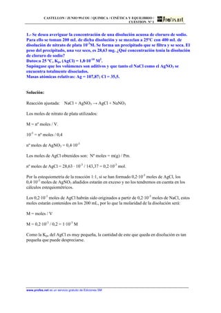 CASTELLON / JUNIO 99.COU / QUIMICA / CINÉTICA Y EQUILIBRIO /
CUESTION Nº 1
www.profes.net es un servicio gratuito de Ediciones SM
1.- Se desea averiguar la concentración de una disolución acuosa de cloruro de sodio.
Para ello se toman 200 mL de dicha disolución y se mezclan a 25ºC con 400 mL de
disolución de nitrato de plata 10-3
M. Se forma un precipitado que se filtra y se seca. El
peso del precipitado, una vez seco, es 28,63 mg. ¿Qué concentración tenía la disolución
de cloruro de sodio?
Datos:a 25 ºC, Kps (AgCl) = 1,8·10-10
M2
.
Supóngase que los volúmenes son aditivos y que tanto el NaCl como el AgNO3 se
encuentra totalmente disociados.
Masas atómicas relativas: Ag = 107,87; Cl = 35,5.
Solución:
Reacción ajustada: NaCl + AgNO3 → AgCl + NaNO3
Los moles de nitrato de plata utilizados:
M = nº moles / V.
10-3
= nº moles / 0,4
nº moles de AgNO3 = 0,4·10-3
Los moles de AgCl obtenidos son: Nº moles = m(g) / Pm.
nº moles de AgCl = 28,63 · 10-3
/ 143,37 = 0,2·10-3
mol.
Por la estequiometría de la reacción 1:1, si se han formado 0,2·10-3
moles de AgCl, los
0,4·10-3
moles de AgNO3 añadidos estarán en exceso y no los tendremos en cuenta en los
cálculos estequiométricos.
Los 0,2·10-3
moles de AgCl habrán sido originados a partir de 0,2·10-3
moles de NaCl, estos
moles estarán contenidos en los 200 mL, por lo que la molaridad de la disolución será:
M = moles / V
M = 0,2·10-3
/ 0,2 = 1·10-3
M
Como la Kps del AgCl es muy pequeña, la cantidad de este que queda en disolución es tan
pequeña que puede despreciarse.
 