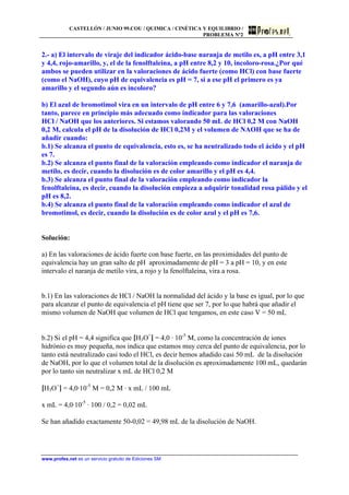 CASTELLÓN / JUNIO 99.COU / QUIMICA / CINÉTICA Y EQUILIBRIO /
PROBLEMA Nº2
www.profes.net es un servicio gratuito de Ediciones SM
2.- a) El intervalo de viraje del indicador ácido-base naranja de metilo es, a pH entre 3,1
y 4,4, rojo-amarillo, y, el de la fenolftaleina, a pH entre 8,2 y 10, incoloro-rosa.¿Por qué
ambos se pueden utilizar en la valoraciones de ácido fuerte (como HCl) con base fuerte
(como el NaOH), cuyo pH de equivalencia es pH = 7, si a ese pH el primero es ya
amarillo y el segundo aún es incoloro?
b) El azul de bromotimol vira en un intervalo de pH entre 6 y 7,6 (amarillo-azul).Por
tanto, parece en principio más adecuado como indicador para las valoraciones
HCl / NaOH que los anteriores. Si estamos valorando 50 mL de HCl 0,2 M con NaOH
0,2 M, calcula el pH de la disolución de HCl 0,2M y el volumen de NAOH que se ha de
añadir cuando:
b.1) Se alcanza el punto de equivalencia, esto es, se ha neutralizado todo el ácido y el pH
es 7.
b.2) Se alcanza el punto final de la valoración empleando como indicador el naranja de
metilo, es decir, cuando la disolución es de color amarillo y el pH es 4,4.
b.3) Se alcanza el punto final de la valoración empleando como indicador la
fenolftaleina, es decir, cuando la disolución empieza a adquirir tonalidad rosa pálido y el
pH es 8,2.
b.4) Se alcanza el punto final de la valoración empleando como indicador el azul de
bromotimol, es decir, cuando la disolución es de color azul y el pH es 7,6.
Solución:
a) En las valoraciones de ácido fuerte con base fuerte, en las proximidades del punto de
equivalencia hay un gran salto de pH aproximadamente de pH = 3 a pH = 10, y en este
intervalo el naranja de metilo vira, a rojo y la fenolftaleina, vira a rosa.
b.1) En las valoraciones de HCl / NaOH la normalidad del ácido y la base es igual, por lo que
para alcanzar el punto de equivalencia el pH tiene que ser 7, por lo que habrá que añadir el
mismo volumen de NaOH que volumen de HCl que tengamos, en este caso V = 50 mL
b.2) Si el pH = 4,4 significa que [H3O+
] = 4,0 · 10-5
M, como la concentración de iones
hidrónio es muy pequeña, nos indica que estamos muy cerca del punto de equivalencia, por lo
tanto está neutralizado casi todo el HCl, es decir hemos añadido casi 50 mL de la disolución
de NaOH, por lo que el volumen total de la disolución es aproximadamente 100 mL, quedarán
por lo tanto sin neutralizar x mL de HCl 0,2 M
[H3O+
] = 4,0·10-5
M = 0,2 M · x mL / 100 mL
x mL = 4,0·10-5
· 100 / 0,2 = 0,02 mL
Se han añadido exactamente 50-0,02 = 49,98 mL de la disolución de NaOH.
 