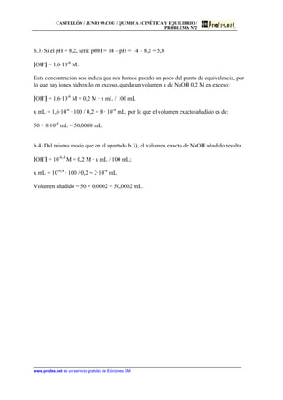 CASTELLÓN / JUNIO 99.COU / QUIMICA / CINÉTICA Y EQUILIBRIO /
PROBLEMA Nº2
www.profes.net es un servicio gratuito de Ediciones SM
b.3) Si el pH = 8,2, será: pOH = 14 – pH = 14 – 8,2 = 5,8
[OH-
] = 1,6·10-6
M.
Esta concentración nos indica que nos hemos pasado un poco del punto de equivalencia, por
lo que hay iones hidroxilo en exceso, queda un volumen x de NaOH 0,2 M en exceso:
[OH-
] = 1,6·10-6
M = 0,2 M · x mL / 100 mL
x mL = 1,6·10-6
· 100 / 0,2 = 8 · 10-4
mL, por lo que el volumen exacto añadido es de:
50 + 8·10-4
mL = 50,0008 mL
b.4) Del mismo modo que en el apartado b.3), el volumen exacto de NaOH añadido resulta
[OH-
] = 10-6,4
M = 0,2 M · x mL / 100 mL;
x mL = 10-6,4
· 100 / 0,2 = 2·10-4
mL
Volumen añadido = 50 + 0,0002 = 50,0002 mL.
 
