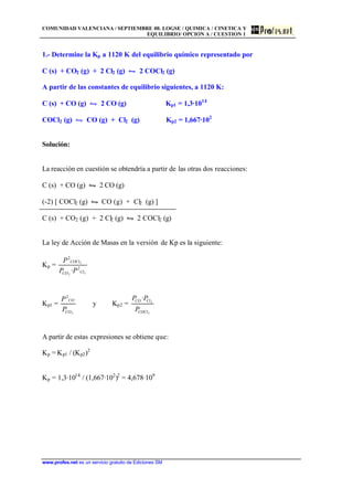 COMUNIDAD VALENCIANA / SEPTIEMBRE 00. LOGSE / QUIMICA / CINETICA Y
EQUILIBRIO/ OPCION A / CUESTION 1
www.profes.net es un servicio gratuito de Ediciones SM
1.- Determine la Kp a 1120 K del equilibrio químico representado por
C (s) + CO2 (g) + 2 Cl2 (g) • 2 COCl2 (g)
A partir de las constantes de equilibrio siguientes, a 1120 K:
C (s) + CO (g) • 2 CO (g) Kp1 = 1,3·1014
COCl2 (g) • CO (g) + Cl2 (g) Kp2 = 1,667·102
Solución:
La reacción en cuestión se obtendría a partir de las otras dos reacciones:
C (s) + CO (g) • 2 CO (g)
(-2) [ COCl2 (g) • CO (g) + Cl2 (g) ]
C (s) + CO2 (g) + 2 Cl2 (g) • 2 COCl2 (g)
La ley de Acción de Masas en la versión de Kp es la siguiente:
Kp =
22
2
2
2
· ClCO
COCl
PP
P
Kp1 =
2
2
CO
CO
P
P
y Kp2 =
2
2
·
COCl
ClCO
P
PP
A partir de estas expresiones se obtiene que:
Kp = Kp1 / (Kp2)2
Kp = 1,3·1014
/ (1,667·102
)2
= 4,678·109
 