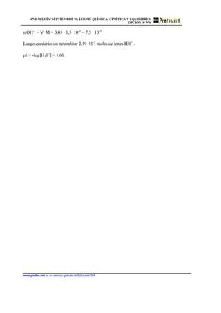 ANDALUCÍA/ SEPTIEMBRE 98. LOGSE/ QUÍMICA/ CINÉTICA Y EQUILIBRIO/
OPCIÓN A/ Nº6
www.profes.net es un servicio gratuito de Ediciones SM
n OH-
= V· M = 0,05 · 1,5 ·10-3
= 7,5 · 10-5
Luego quedarán sin neutralizar 2,49 ·10-5
moles de iones H30+
.
pH= -log[H30+
] = 1,60
 