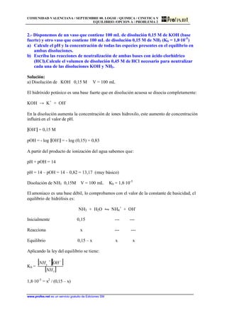 COMUNIDAD VALENCIANA / SEPTIEMBRE 00. LOGSE / QUIMICA / CINETICA Y
EQUILIBRIO /OPCION A / PROBLEMA 2
www.profes.net es un servicio gratuito de Ediciones SM
2.- Disponemos de un vaso que contiene 100 mL de disolución 0,15 M de KOH (base
fuerte) y otro vaso que contiene 100 mL de disolución 0,15 M de NH3 (Kb = 1,8·10-5
)
a) Calcule el pH y la concentración de todas las especies presentes en el equilibrio en
ambas disoluciones.
b) Escriba las reacciones de neutralización de ambas bases con ácido clorhídrico
(HCl).Calcule el volumen de disolución 0,45 M de HCl necesario para neutralizar
cada una de las disoluciones KOH y NH3.
Solución:
a) Disolución de KOH 0,15 M V = 100 mL
El hidróxido potásico es una base fuerte que en disolución acuosa se disocia completamente:
KOH → K+
+ OH-
En la disolución aumenta la concentración de iones hidroxilo, este aumento de concentración
influirá en el valor de pH.
[OH-
] = 0,15 M
pOH = - log [OH-
] = - log (0,15) = 0,83
A partir del producto de ionización del agua sabemos que:
pH + pOH = 14
pH = 14 – pOH = 14 – 0,82 = 13,17 (muy básico)
Disolución de NH3 0,15M V = 100 mL Kb = 1,8·10-5
El amoniaco es una base débil, lo comprobamos con el valor de la constante de basicidad, el
equilibrio de hidrólisis es:
NH3 + H2O • NH4
+
+ OH-
Inicialmente 0,15 --- ---
Reacciona x --- ---
Equilibrio 0,15 – x x x
Aplicando la ley del equilibrio se tiene:
Kb =
[ ][ ]
[ ]3
4
NH
OHNH −+
1,8·10-5
= x2
/ (0,15 – x)
 