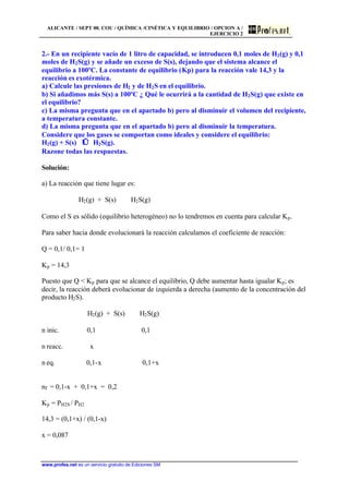 ALICANTE / SEPT 00. COU / QUÍMICA /CINÉTICA Y EQUILIBRIO / OPCION A /
EJERCICIO 2
www.profes.net es un servicio gratuito de Ediciones SM
2.- En un recipiente vacío de 1 litro de capacidad, se introducen 0,1 moles de H2(g) y 0,1
moles de H2S(g) y se añade un exceso de S(s), dejando que el sistema alcance el
equilibrio a 100ºC. La constante de equilibrio (Kp) para la reacción vale 14,3 y la
reacción es exotérmica.
a) Calcule las presiones de H2 y de H2S en el equilibrio.
b) Si añadimos más S(s) a 100ºC ¿ Qué le ocurrirá a la cantidad de H2S(g) que existe en
el equilibrio?
c) La misma pregunta que en el apartado b) pero al disminuir el volumen del recipiente,
a temperatura constante.
d) La misma pregunta que en el apartado b) pero al disminuir la temperatura.
Considere que los gases se comportan como ideales y considere el equilibrio:
H2(g) + S(s) ⇔ H2S(g).
Razone todas las respuestas.
Solución:
a) La reacción que tiene lugar es:
H2(g) + S(s) ⇔ H2S(g)
Como el S es sólido (equilibrio heterogéneo) no lo tendremos en cuenta para calcular Kp.
Para saber hacia donde evolucionará la reacción calculamos el coeficiente de reacción:
Q = 0,1/ 0,1= 1
Kp = 14,3
Puesto que Q  Kp para que se alcance el equilibrio, Q debe aumentar hasta igualar Kp; es
decir, la reacción deberá evolucionar de izquierda a derecha (aumento de la concentración del
producto H2S).
H2(g) + S(s) ⇔ H2S(g)
n inic. 0,1 0,1
n reacc. x
n eq. 0,1-x 0,1+x
nT = 0,1-x + 0,1+x = 0,2
Kp = PH2S / PH2
14,3 = (0,1+x) / (0,1-x)
x = 0,087
 