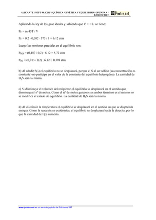 ALICANTE / SEPT 00. COU / QUÍMICA /CINÉTICA Y EQUILIBRIO / OPCION A /
EJERCICIO 2
www.profes.net es un servicio gratuito de Ediciones SM
Aplicando la ley de los gase ideales y sabiendo que V = 1 L, se tiene:
PT = nT·R·T / V
PT = 0,2 · 0,082 · 373 / 1 = 6,12 atm
Luego las presiones parciales en el equilibrio son:
PH2S = (0,187 / 0,2) · 6,12 = 5,72 atm
PH2 = (0,013 / 0,2) · 6,12 = 0,398 atm
b) Al añadir S(s) el equilibrio no se desplazará, porque el S al ser sólido (su concentración es
constante) no participa en el valor de la constante del equilibrio heterogéneo. La cantidad de
H2S será la misma.
c) Si disminuye el volumen del recipiente el equilibrio se desplazará en el sentido que
disminuya el nº de moles. Como el nº de moles gaseosos en ambos términos es el mismo no
se modifica el estado de equilibrio. La cantidad de H2S será la misma.
d) Al disminuir la temperatura el equilibrio se desplazará en el sentido en que se desprenda
energía. Como la reacción es exotérmica, el equilibrio se desplazará hacia la derecha, por lo
que la cantidad de H2S aumenta.
 