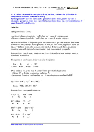 ALICANTE / SEPT 00. COU / QUÍMICA /CINÉTICA Y EQUILIBRIO / OPCION B /
EJERCICIO 1
www.profes.net es un servicio gratuito de Ediciones SM
1.- a) Defina claramente el concepto de ácido, de base y de reacción ácido-base de
acuerdo con el modelo de Brönsted-Lowry.
b) Indique cuatro especies o moléculas que actúen como ácido, cuatro especies o
moléculas que actúen como base y escriba las reacciones ácido-base correspondientes, de
acuerdo con Brönsted-Lowry.
Solución:
a) Según Brönsted-Lowry:
- Ácido es toda especie química ( molécula o ion ) capaz de ceder protones.
- Base es toda especie química ( molécula o ion ) capaz de aceptar protones.
De estas definiciones se desprende que si hay una sustancia que cede protones debe haber
frente a ella otra que capte dichos protones, es decir, no cabe hablar, según esta teoría, de
ácidos y de bases como entes aislados, sino más bien de pares ácido-base. Así, en una
reacción, cada ácido tiene su base conjugada y cada base, su ácido conjugado.
Las reacciones entre ácidos y bases son reacciones de transferencia de protones, es decir,
reacciones proteolíticas.
El esquema de una reacción ácido-base sería el siguiente:
HA + B ⇔ A-
+ BH+
Ácido 1 Base 2 Base 1 Ácido 2
Dado un ácido HA y una base B, las reacciones que tendrán lugar serán:
-El ácido HA se disocia en un protón y el anión A-
.
-La sustancia B capta el protón cedido por HA transformándose en el catión BH+
.
b) Ácidos: NH4
+
; H3O+
; HS-
; HSO4
-
Bases: NH3; OH-
; Cl-
; SO4
2-
Las reacciones correspondientes serán:
NH3 + H2O ⇔ NH4
+
+ OH-
B Ac Ac B
HCl + H2O ⇔ Cl-
+ H3O+
Ac B B Ac
SO4
2-
+ H2O ⇔ HSO4
-
+ OH-
B Ac Ac B
HS-
+ H2O ⇔ S2-
+ H3O+
Ac B B Ac
 