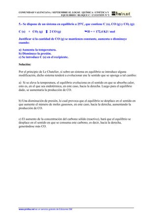 COMUNIDAD VALENCIANA / SEPTIEMBRE 02. LOGSE / QUÍMICA / CINÉTICA Y
EQUILIBRIO / BLOQUE C / CUESTIÓN Nº 5
www.profes.net es un servicio gratuito de Ediciones SM
5.- Se dispone de un sistema en equilibrio a 25ºC, que contiene C (s), CO (g) y CO2 (g):
C (s) + CO2 (g) 2 CO (g) DDH = + 172,4 KJ / mol
Justificar si la cantidad de CO (g) se mantienen constante, aumenta o disminuye
cuando:
a) Aumenta la temperatura.
b) Disminuye la presión.
c) Se introduce C (s) en el recipiente.
Solución:
Por el principio de Le Chatelier, si sobre un sistema en equilibrio se introduce alguna
modificación, dicho sistema tenderá a evolucionar ene le sentido que se oponga a tal cambio:
a) Si se eleva la temperatura, el equilibrio evoluciona en el sentido en que se absorba calor,
esto es, en el que sea endotérmica, en este caso, hacia la derecha. Luego para el equilibrio
dado, se aumentaría la producción de CO.
b) Una disminución de presión, lo cual provoca que el equilibrio se desplace en el sentido en
que aumente el número de moles gaseosos, en este caso, hacia la derecha, aumentando la
producción de CO.
c) El aumento de la concentración del carbono sólido (reactivo), hará que el equilibrio se
desplace en el sentido en que se consuma este carbono, es decir, hacia la derecha,
generándose más CO.
 