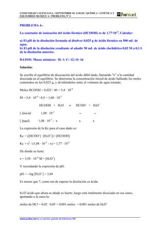 COMUNIDAD VALENCIANA / SEPTIEMBRE 03. LOGSE/ QUÍMICA / CINÉTICA Y
EQUILIBRIO/ BLOQUE A / PROBLEMA Nº 4
www.profes.net es un servicio gratuito de Ediciones SM
PROBLEMA 4.-
La constante de ionización del ácido fórmico (HCOOH) es de 1,77·10-4
. Calcular:
a) El pH de la disolución formada al disolver 0,025 g de ácido fórmico en 500 mL de
agua.
b) El pH de la disolución resultante al añadir 50 mL de ácido clorhídrico 0,02 M a 0,1 L
de la disolución anterior.
DATOS: Masas atómicas: H: 1; C: 12; O: 16
Solución:
Se escribe el equilibrio de disociación del ácido débil dado, llamando x a la cantidad
disociada en el equilibrio. Se determina la concentración inicial de ácido hallando los moles
contenidos en los 0,025 g, y dividiéndolos entre el volumen de agua tomado:
Moles HCOOH = 0,025 / 46 = 5,4 · 10-4
M = 5,4 · 10-4
/ 0,5 = 1,08 · 10-3
HCOOH + H2O ‡ HCOO-
+ H3O+
[ ]inicial 1,08 · 10-3
-- --
[ ]equil. 1,08 · 10-3
- x x x
La expresión de la Kc para el caso dado es:
Kc = ([HCOO-
] · [H3O+
]) / [HCOOH]
Kc = x2
/ (1,08 · 10-3
- x) = 1,77 · 10-4
De donde se tiene:
x = 3,58 · 10-4
M = [H3O+
]
Y recordando la expresión de pH:
pH = - log [H3O+
] = 3,44
Es menor que 7, como era de esperar la disolución es ácida.
b) El ácido que ahora se añade es fuerte, luego está totalmente disociado en sus iones,
aportando a la mezcla:
moles de HCl = 0,02 · 0,05 = 0,001 moles = 0,001 moles de H3O+
 