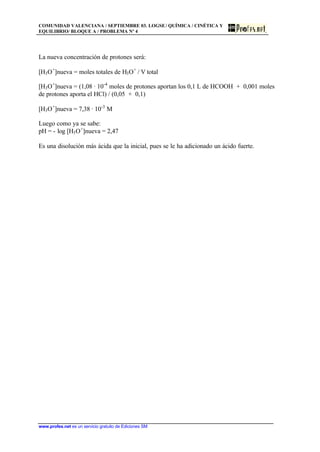COMUNIDAD VALENCIANA / SEPTIEMBRE 03. LOGSE/ QUÍMICA / CINÉTICA Y
EQUILIBRIO/ BLOQUE A / PROBLEMA Nº 4
www.profes.net es un servicio gratuito de Ediciones SM
La nueva concentración de protones será:
[H3O+
]nueva = moles totales de H3O+
/ V total
[H3O+
]nueva = (1,08 · 10-4
moles de protones aportan los 0,1 L de HCOOH + 0,001 moles
de protones aporta el HCl) / (0,05 + 0,1)
[H3O+
]nueva = 7,38 · 10-3
M
Luego como ya se sabe:
pH = - log [H3O+
]nueva = 2,47
Es una disolución más ácida que la inicial, pues se le ha adicionado un ácido fuerte.
 
