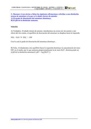 COMUNIDAD VALENCIANA / SEPTIEMBRE 99. LOGSE / QUÍMICA / CINÉTICA
Y EQUILIBRIO / OPCIÓN A / CUESTIÓN Nº 2
www.profes.net es un servicio gratuito de Ediciones SM
2.- Razonar si son ciertas o falsas las siguientes afirmaciones referidas a una disolución
acuosa de amoníaco a la que se le añade cloruro de amonio:
A) El grado de disociación del amoníaco disminuye.
B) El pH de la disolución aumenta.
Solución:
A) Verdadera. Al añadir cloruro de amonio, introducimos un exceso de ión amonio y por
efecto del ión común, el equilibrio de disociación del amoniaco se desplaza hacia la izquierda.
NH3 + H2O D NH4
+
+ OH-
Con lo cual el grado de disociación del amoniaco disminuye.
B) Falsa. Al desplazarse este equilibrio hacia la izquierda disminuye la concentración de iones
OH-
en el medio, por lo que aumenta proporcionalmente la de iones H3O+
, disminuyendo así
el pH de la disolución amoniacal ( pH = -log [H3O+
] ).
 