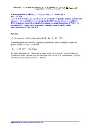 COMUNIDAD VALENCIANA / SEPTIEMBRE 99. LOGSE / QUÍMICA / CINÉTICA
Y EQUILIBRIO / OPCIÓN A / CUESTIÓN N º 4
www.profes.net es un servicio gratuito de Ediciones SM
4.-Para el equilibrio NH4Cl (s) D NH3 (g) + HCl (g), el valor de Kp es
1,04 · 10-2
atm2
.
A) Si 1 mol de NH4Cl (s) se coloca en un recipiente de paredes rígidas, inicialmente
vacío, y se cierra.¿Cuál será la presión parcial del HCl (g), en atm, en el equilibrio?.
B) Si después de alcanzado el equilibrio se añade una pequeña cantidad de NH4Cl (s),
manteniendo el volumen y la temperatura constantes, qué le sucederá a las
concentraciones de NH3 y de HCl.
Solución:
A) Se trata de un equilibrio heterogéneo donde: Kp = P NH3 · P HCl
Como ambas presiones parciales, según la estequiometría, han de ser iguales, la presión
parcial del HCl se calcula facilmente:
PHCl = (1,04 ·10-2
) ½
= 0,102 atm
B) Según el principio de Le Chatelier, al añadir un exceso de reactivo la reacción tiende a
contrarrestar dicha variación y así las concentraciones de NH3 y HCl aumentarán, ya que el
sistema tenderá a desplazarse hacia la derecha.
 