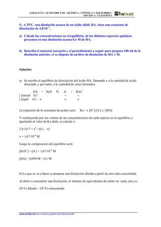 ANDALUCÍA / JUNIO 2000. COU / QUÍMICA / CINÉTICA Y EQUILIBRIO /
OPCIÓN A / CUESTIÓN 5
www.profes.net es un servicio gratuito de Ediciones SM
5.- A 25ºC, una disolución acuosa de un ácido débil, HA, tiene una constante de
disociación de 2,8·10-7
.
a) Calcule las concentraciones en el equilibrio, de las distintas espescies químicas
presentes en una disolución acuosa 0,1 M de HA.
b) Describa el material necesario y el procedimiento a seguir para prepara 100 ml de la
disolución anterior, si se dispone de un litro de disolución de HA 1 M.
Solución:
a) Se escribe el equilibrio de disociación del ácido HA, llamando x a la cantidad de ácido
disociada, y por tanto, a la cantidad de iones formados:
HA + H2O D A-
+ H3O+
[ ]inicial 0,1 -- --
[ ]equil 0,1 – x x x
La expresión de la constante de acidez será: Ka = ( [H+
]·[A-
] ) / [HA]
Y sustituyendo por los valores de las concentraciones de cada especie en el equilibrio, e
igualando al valor de Ka dado, se calcula x:
2,8·10-7 = x2
/ (0,1 – x)
x = 1,67·10-4
M
Luego la composición del equilibrio será:
[H3O+
] = [A-
] = 1,67·10-4
M
[HA] = 0,099 M = 0,1 M
b) Lo que se va a hacer es preparar una disolución diluída a partir de otra más concentrada.
Al diluir o concentrar una disolución, el número de equivalentes de soluto no varía, esto es:
(N·V) diluido = (N·V) concentrado
 