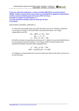 COMUNIDAD DE ARAGÓN /JUNIO 2004. LOGSE / QUÍMICA / CINÉTICA Y
EQUILIBRIO / OPCIÓN 1 / CUESTIÓN 3
3) En una valoración ácido-base se valora un ácido débil (HA) con una base fuerte
(BOH). Al llegar al punto final razone sobre la veracidad de las siguientes afirmaciones:
a) Sólo se han neutralizado parte de los iones OH-
de la base.
b) El pH en el punto de equivalencia es 7
c) Se han gastado los mismos moles de ácido que de base.
(1,5 puntos)
SOLUCIÓN CUESTIÓN 3 (OPCIÓN 1)
a) Falsa, han reaccionado todos iones OH-
de la base, pero la sal formada se hidroliza
con el agua y el anión A-
, del ácido débil, reacciona nuevamente con el agua
produciendo iones OH-
:
HA + BOH BA + H2O
BA → A-
+ B+
A-
+ H2O HA + OH-
b) El pH en el punto de equivalencia será mayor de 7, debido a la reacción de hidrólisis de
la sal y posterior reacción del anión A-
con el agua. El pH se calcula a partir de la
constante de hidrólisis del ácido débil conjugado (HA):
A-
+ H2O HA + OH-
pOH = -log [OH-
], pH = 14 - pOH
c) Verdadera, la estequiometría de la reacción indica que cada mol de ácido reacciona con
un mol de la base.
www.profes.net es un servicio gratuito de Ediciones SM
 