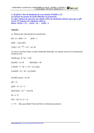 COMUNIDAD VALENCIANA / SEPTIEMBRE 99. LOGSE / QUÍMICA / CINÉTICA
Y EQUILIBRIO / OPCIÓN B / PROBLEMA N º 1
www.profes.net es un servicio gratuito de Ediciones SM
1.- El pH de 1 litro de disolución de sosa cáustica (NaOH) es 13.
a) Calcular los gramos de álcali utilizados en prepararla.
b) ¿Qué volumen de agua hay que añadir al litro de disolución anterior para que su pH
sea de 12? Suponer los volúmenes aditivos.
Datos: Ar(Na) = 23 ; Ar(O) = 16 ; Ar(H) = 1
Solución:
a) Patimos del valor del pH de la disolución:
pH =14 – pOH = 13 pOH = 1
pOH = - log [ OH-
]
[ OH-
] = 10 – pOH
= 10-1
= 0,1 M
La sosa es una base fuerte, es decir totalmente disociada, eso supone conocer la concentración
inicial de sosa:
NaOH (aq) à Na+
+ OH-
[NaOH] = 0,1 M M(NaOH) = 40
n NaOH = V · M = 1· 0,1 = 0,1 moles
m NaOH = 0,1 · 40 = 4 g NaOH
b) [OH-
] inicial = 0,1 M
pH = 12
pOH = 14 –12 = 2
[OH-
] final = 10 –2
= 0,01 M
M = n / V
0,01 = (0,1·1) / (1 + x)
x = 9 l (Hay que añadir 9 litros de H2O a la disolución anterior).
 
