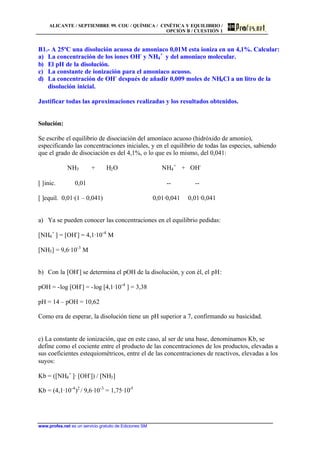 ALICANTE / SEPTIEMBRE 99. COU / QUÍMICA / CINÉTICA Y EQUILIBRIO /
OPCIÓN B / CUESTIÓN 1
www.profes.net es un servicio gratuito de Ediciones SM
B1.- A 25ºC una disolución acuosa de amoniaco 0,01M esta ioniza en un 4,1%. Calcular:
a) La concentración de los iones OH-
y NH4
+
y del amoniaco molecular.
b) El pH de la disolución.
c) La constante de ionización para el amoniaco acuoso.
d) La concentración de OH-
después de añadir 0,009 moles de NH4Cl a un litro de la
disolución inicial.
Justificar todas las aproximaciones realizadas y los resultados obtenidos.
Solución:
Se escribe el equilibrio de disociación del amoníaco acuoso (hidróxido de amonio),
especificando las concentraciones iniciales, y en el equilibrio de todas las especies, sabiendo
que el grado de disociación es del 4,1%, o lo que es lo mismo, del 0,041:
NH3 + H2O NH4
+
+ OH-
[ ]inic. 0,01 -- --
[ ]equil. 0,01·(1 – 0,041) 0,01·0,041 0,01·0,041
a) Ya se pueden conocer las concentraciones en el equilibrio pedidas:
[NH4
+
] = [OH-
] = 4,1·10-4
M
[NH3] = 9,6·10-3
M
b) Con la [OH-
] se determina el pOH de la disolución, y con él, el pH:
pOH = -log [OH-
] = -log [4,1·10-4
] = 3,38
pH = 14 – pOH = 10,62
Como era de esperar, la disolución tiene un pH superior a 7, confirmando su basicidad.
c) La constante de ionización, que en este caso, al ser de una base, denominamos Kb, se
define como el cociente entre el producto de las concentraciones de los productos, elevadas a
sus coeficientes estequiométricos, entre el de las concentraciones de reactivos, elevadas a los
suyos:
Kb = ([NH4
+
]· [OH-
]) / [NH3]
Kb = (4,1·10-4
)2
/ 9,6·10-3
= 1,75·10-5
 