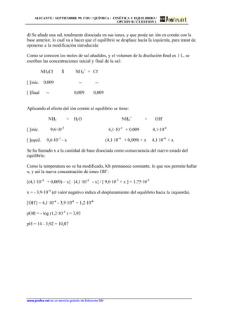 ALICANTE / SEPTIEMBRE 99. COU / QUÍMICA / CINÉTICA Y EQUILIBRIO /
OPCIÓN B / CUESTIÓN 1
www.profes.net es un servicio gratuito de Ediciones SM
d) Se añade una sal, totalmente disociada en sus iones, y que posée un ión en común con la
base anterior, lo cual va a hacer que el equilibrio se desplace hacia la izquierda, para tratar de
oponerse a la modificación introducida:
Como se conocen los moles de sal añadidos, y el volumen de la disolución final es 1 L, se
escriben las concentraciones inicial y final de la sal:
NH4Cl δ NH4
+
+ Cl-
[ ]inic. 0,009 -- --
[ ]final -- 0,009 0,009
Aplicando el efecto del ión común al equilibrio se tiene:
NH3 + H2O NH4
+
+ OH-
[ ]inic. 9,6·10-3
4,1·10-4
+ 0,009 4,1·10-4
[ ]equil. 9,6·10-3
- x (4,1·10-4
+ 0,009) + x 4,1·10-4
+ x
Se ha llamado x a la cantidad de base disociada como consecuencia del nuevo estado del
equilibrio.
Como la temperatura no se ha modificado, Kb permanece constante, lo que nos permite hallar
x, y así la nueva concentración de iones OH-
:
[(4,1·10-4
+ 0,009) – x] · [4,1·10-4
- x] / [ 9,6·10-3
+ x ] = 1,75·10-5
x = - 3,9·10-4
(el valor negativo indica el desplazamiento del equilibrio hacia la izquierda).
[OH-
] = 4,1·10-4
- 3,9·10-4
= 1,2·10-4
pOH = - log (1,2·10-4
) = 3,92
pH = 14 - 3,92 = 10,07
 
