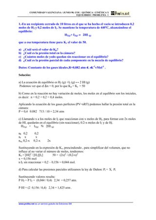 COMUNIDAD VALENCIANA / JUNIO 98. COU / QUÍMICA / CINÉTICA Y
EQUILIBRIO / PROBLEMA 1
www.profes.net es un servicio gratuito de Ediciones SM
1.-En un recipiente cerrado de 10 litros en el que se ha hecho el vacio se introducen 0,2
moles de H2 y 0,2 moles de I2. Se mantiene la temperatura de 440ºC, alcanzándose el
equilibrio:
H2(g)+ I2(g) ↔ 2HI (g)
que a esa temperatura tiene para Kc el valor de 50.
a) ¿Cuál será el valor de Kp?
b) ¿Cuál es la presión total en la cámara?
c) ¿Cuántos moles de yodo quedan sin reaccionar en el equilibrio?
d) ¿Cuál es la presión parcial de cada componente en la mezcla de equilibrio?
Datos: Constante de los gases ideales,R=0,082 atm ⋅L ⋅K-1
⋅ Mol-1
.
Solución:
a) La ecuación de equilibrio es H2 (g) +I2 (g) ↔ 2 HI (g)
Podemos ver que el ∆n = 0, por lo que Kp = Kc = 50
b) Como en la reacción no hay variación de moles, los moles en el equilibrio son los iniciales,
es decir: n = 0,2 + 0,2 = 0,4 moles.
Aplicando la ecuación de los gases perfectos (PV=nRT) podemos hallar la presión total en la
cámara:
P = 0,4 ⋅ 0.082 ⋅ 713 / 10 = 2,34 atm
c) Llamando x a los moles de I2 que reaccionan con x moles de H2, para formar con 2x moles
de HI, quedarán en el equilibrio (sin reaccionar), 0.2-x moles de I2 y de H2.
H2(g) + I2(g) D 2HI (g)
n0 0,2 0,2
nr x x
neq 0,2-x 0,2-x 2x
Sustituyendo en la expresión de Kc, prescindiendo , para simplificar del volumen, que no
influye al no variar el número de moles, tendremos:
Kc = [HI]2
/ [H2][I2] 50 = (2x)2
/ (0,2-x)2
x = 0,156 mol
n I2 sin reaccionar = 0,2 – 0,156 = 0,044 mol.
d) Para calcular las presiones parciales utilizamos la ley de Dalton: Pi = Xi · Pt
Sustituyendo valores resulta:
P H2 = P I2 = (0,044 / 0,4) ⋅ 2,34 = 0,257 atm.
P HI = (2⋅ 0,156 / 0,4) ⋅ 2,34 = 1,825 atm .
 
