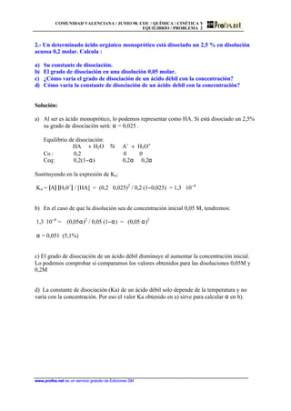 COMUNIDAD VALENCIANA / JUNIO 98. COU / QUÍMICA / CINÉTICA Y
EQUILIBRIO / PROBLEMA 2
www.profes.net es un servicio gratuito de Ediciones SM
2.- Un determinado ácido orgánico monoprótico está disociado un 2,5 % en disolución
acuosa 0,2 molar. Calcula :
a) Su constante de disociación.
b) El grado de disociación en una disolución 0,05 molar.
c) ¿Cómo varía el grado de disociación de un ácido débil con la concentración?
d) Cómo varía la constante de disociación de un ácido debil con la concentración?
Solución:
a) Al ser es ácido monoprótico, lo podemos representar como HA. Si está disociado un 2,5%
su grado de disociación será: α = 0,025 .
Equilibrio de disociación:
HA + H2O D A−
+ H3O+
Co : 0,2 0 0
Ceq: 0,2(1−α) 0,2α 0,2α
Sustituyendo en la expresión de Ka:
Ka = [A] [H30+
] / [HA] = (0,2 ⋅ 0,025)2
/ 0,2 (1−0,025) = 1,3 ⋅ 10−4
b) En el caso de que la disolución sea de concentración inicial 0,05 M, tendremos:
1,3⋅ 10−4
= (0,05α)2
/ 0,05 (1−α) = (0,05 α)2
α = 0,051 (5,1%)
c) El grado de disociación de un ácido débil disminuye al aumentar la concentración inicial.
Lo podemos comprobar si comparamos los valores obtenidos para las disoluciones 0,05M y
0,2M
d) La constante de disociación (Ka) de un ácido débil solo depende de la temperatura y no
varía con la concentración. Por eso el valor Ka obtenido en a) sirve para calcular α en b).
 