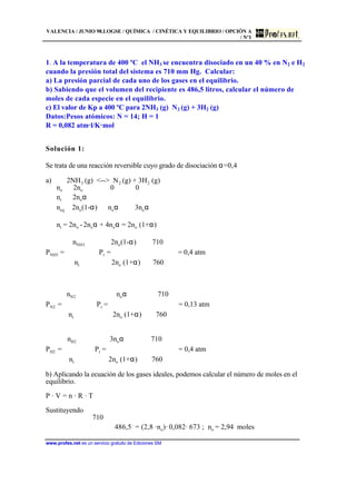 VALENCIA / JUNIO 98.LOGSE / QUÍMICA / CINÉTICA Y EQUILIBRIO / OPCIÓN A
/ Nº1
www.profes.net es un servicio gratuito de Ediciones SM
1. A la temperatura de 400 ºC el NH3 se encuentra disociado en un 40 % en N2 e H2
cuando la presión total del sistema es 710 mm Hg. Calcular:
a) La presión parcial de cada uno de los gases en el equilibrio.
b) Sabiendo que el volumen del recipiente es 486,5 litros, calcular el número de
moles de cada especie en el equilibrio.
c) El valor de Kp a 400 ºC para 2NH3 (g) N2 (g) + 3H2 (g)
Datos:Pesos atómicos: N = 14; H = 1
R = 0,082 atm l/K mol
Solución 1:
Se trata de una reacción reversible cuyo grado de disociación α=0,4
a) 2NH3 (g) -- N2 (g) + 3H2 (g)
no 2no 0 0
nr 2noα
neq 2no(1-α) noα 3noα
nt = 2no - 2noα + 4noα = 2no (1+α)
nNH3 2no(1-α) 710
PNH3 =  ⋅ Pt =  ⋅  = 0,4 atm
nt 2no (1+α) 760
nN2 noα 710
PN2 =  ⋅ Pt =  ⋅  = 0,13 atm
nt 2no (1+α) 760
nH2 3noα 710
PH2 =  ⋅ Pt =  ⋅  = 0,4 atm
nt 2no (1+α) 760
b) Aplicando la ecuación de los gases ideales, podemos calcular el número de moles en el
equilibrio.
P · V = n · R · T
Sustituyendo
710
 ⋅ 486,5 = (2,8 ·no)· 0,082· 673 ; no = 2,94 moles
 
