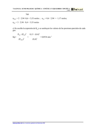 VALENCIA / JUNIO 98.LOGSE / QUÍMICA / CINÉTICA Y EQUILIBRIO / OPCIÓN A
/ Nº1
www.profes.net es un servicio gratuito de Ediciones SM
760
nNH3 = 2 · 2,94 ·0,6 = 3,53 moles ; nN2 = 0,4 · 2,94 = 1,17 moles;
nH2 = 3 · 2,94 · 0,4 = 3,53 moles
c) Se escribe la expresión de Kp y se sustituyen los valores de las presiones parciales de cada
gas:
PN2 · (PH2)3
0,13 · (0,4)3
Kp=  =  = 0,0534 atm 2
(PNH3)2
(0,4)2
 