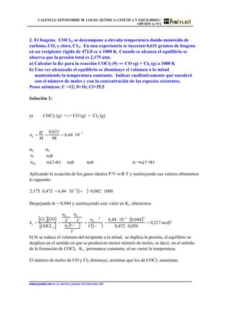 VALENCIA/ SEPTIEMBRE 98. LOGSE/ QUÍMICA/ CINÉTICA Y EQUILIBRIO /
OPCIÓN A/ Nº2
www.profes.net es un servicio gratuito de Ediciones SM
2. El fosgeno. COCl2, se descompone a elevada temperatura dando monóxido de
carbono, CO, y cloro, C12. En una experiencia se inyectan 0,631 gramos de fosgeno
en un recipiente rígido de 472,0 cc a 1000 K. Cuando se alcanza el equilibrio se
observa que la presión total es 2,175 atm.
a) Calcular la Kc para la reacción COCl2 (9) CO (g) + Cl2 (g) a 1000 K
b) Una vez alcanzado el equilibrio se disminuye el volumen a la mitad
manteniendo la temperatura constante. Indicar cualitativamente qué sucederá
con el número de moles y con la concentración de las especies existentes.
Pesos atómicos: C =12; 0=16; Cl=35,5
Solución 2:
a) COCl2 (g) -- CO (g) + Cl2 (g)
n0 =
gr
M
=
0,631
98
= 6,44 ⋅10
−3
n0 n0
nr n0α
neq n0(1-α) n0α n0α nt =n0(1+α)
Aplicando la ecuación de los gases ideales P·V=n·R·T y sustituyendo sus valores obtenemos
lo siguiente:
2,175 ⋅0,472 = 6,44 ⋅10
−3
1+ ∝( )⋅0,082 ⋅1000
Despejando α = 0,944 y sustituyendo este valor en Kc obtenemos
kc =
Cl2[ ] CO[ ]
COCL 2[ ]
=
n0 ∝
V
⋅
n0 ∝
V
n0 1−∝( )
V
=
n0 ∝2
V 1− ∝( )
=
6,44 ⋅10−3
⋅ 0,944( )2
0,472 ⋅0,056
= 0,217 mol l
b) Si se reduce el volumen del recipiente a la mitad, se duplica la presión, el equilibrio se
desplaza en el sentido en que se produzcan menor número de moles, es decir, en el sentido
de la formación de COCl2. Kc permanece constante, al no variar la temperatura.
El número de moles de CO y Cl2 diminuye, mientras que los de COCl2 aumentan.
 