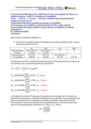 COMUNIDAD DE ARAGÓN /JUNIO 2004. LOGSE / QUÍMICA / CINÉTICA Y
EQUILIBRIO / OPCIÓN 1/ CUESTIÓN 4
4) Se introducen 0,85 moles de H2 y 0,85 moles de CO2 en un recipiente de 5 litros y se
calienta la mezcla a 1.600 °C. Al establecerse el equilibrio:
H2 (g) + CO2 (g) CO (g) + H2O (g), se encuentra que la mezcla de gases
contiene 0,55 moles de CO.
a) Determine las presiones parciales de cada gas en el equilibrio.
b) Si a los gases en el equilibrio se añaden 0,4 moles de CO, ¿cuáles serán las
concentraciones de los gases cuando se alcance de nuevo el equilibrio a la misma
temperatura?
R = 0,082 atm.l/mol.K
(2,5 puntos)
SOLUCIÓN CUESTIÓN 4 (OPCIÓN 1)
a) Se trata de un equilibrio químico homogéneo en fase gaseosa, donde no hay variación
del número de moles (∆n=0).
H2 CO2 CO H2O
Concentraciones
iniciales
0,85 moles/5 l
0,17 M
0,85 moles/5 l
0,17 M
0 0
Concentraciones
en el equilibrio
0,17-0,11
0,06 M
0,17-0.11
0,06 M
0,55 moles/5 l
0,11 M 0,11 M
Las presiones parciales se calculan aplicando la ecuación de los gases perfectos a cada una de
las sustancias que se encuentran presentes en el equilibrio:
2
2
2
2
H
CO
CO
H O
P =9,2atm
P =9,2atm
P =16,9atm
P =16,9atm
2
2
2
2
H
CO
CO
H O
atm.l
P =0,06M.0,082 1.873K;
mol.K
atm.l
P =0,06M.0,082 1.873K;
mol.K
atm.l
P =0,11M.0,082 1.873K;
mol.K
atm.l
P =0,11M.0,082 1.873K;
mol.K
a) Al añadir 0,4 moles de CO (producto) el equilibrio, por el principio de Le Chatelier, se
desplaza hacia los reactivos. Cuando se alcanza de nuevo el equilibrio, las concentraciones de
reactivos y productos han variado pero la constante de equilibrio sigue siendo la misma.
Para calcular Kc, tenemos que aplicar la ley de equilibrio químico o ley de acción de masas
que en su forma general para el equilibrio, aA + bB cC + dD es:
www.profes.net es un servicio gratuito de Ediciones SM
 