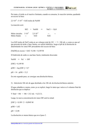 EXTREMADURA / JUNIO 00. LOGSE / QUÍMICA / CINÉTICA Y EQUILIBRIO /
BLOQUE A / CUESTIÓN 4
www.profes.net es un servicio gratuito de Ediciones SM
Por tanto, el ácido es el reactivo limitante, cuando se consuma, la reacción termina, quedando
en exceso la base:
2,5·10-2
- 5·10-3
= 0,02 moles de NaOH
La reacción será:
HCl + NaOH  NaCl + H2O
Moles iniciales 5·10-3
2,5·10-2
-- --
Moles finales -- 0,02 0,02
Los 0,02 moles de NaCl están en un volumen total de 101 + 5 = 106 mL, y como es una sal
que procede de ácido y base fuertes, no sufrirá hidrólisis, luego el pH de la disolución lo
determinarán los iones OH-
procedentes del exceso de base:
[NaOH] en exceso = 0,02 / 0,106 = 0,189 M
El hidróxido de sodio es una base fuerte, totalmente disociada:
NaOH  Na+
+ OH-
[OH-
] = 0,189 M
pOH = -log [OH-
] = 0,7
pH = 14 – pOH = 13,3
En este segundo paso, se consigue una disolución básica.
3) Adiciónde 106 mL de agua destilada a los 106 mL de disoluciónbásica anterior.
El agua añadida es neutra, como ya se explicó, luego lo único que varía es el volumen final de
disolución que se duplica:
V final = 106 + 106 = 212 mL = 0,212 L
Luego, la nueva concentración de iones OH-
será la mitad:
[OH-
] = 0,189 / 2 = 0,0945 M
pOH = 1,02
pH = 12,98
La disolución es menos básica que en el paso 2.
 
