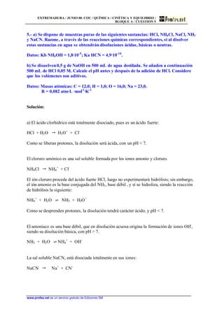 EXTREMADURA / JUNIO 00. COU / QUÍMICA / CINÉTICA Y EQUILIBRIO /
BLOQUE A / CUESTIÓN 5
www.profes.net es un servicio gratuito de Ediciones SM
5.- a) Se dispone de muestras puras de las siguientes sustancias: HCl, NH4Cl, NaCl, NH3
y NaCN. Razone, a través de las reacciones químicas correspondientes, si al disolver
estas sustancias en agua se obtendrán disoluciones ácidas, básicas o neutras.
Datos: Kb NH4OH = 1,8·10-5
; Ka HCN = 4,9·10-10
.
b) Se disuelven 0,5 g de NaOH en 500 mL de agua destilada. Se añaden a continuación
500 mL de HCl 0,05 M. Calcule el pH antes y después de la adición de HCl. Considere
que los volúmenes son aditivos.
Datos: Masas atómicas: C = 12,0; H = 1,0; O = 16,0; Na = 23,0.
R = 0,082 atm·L ·mol-1
·K-1
Solución:
a) El ácido clorhídrico está totalmente disociado, pues es un ácido fuerte:
HCl + H2O  H3O+
+ Cl-
Como se liberan protones, la disolución será ácida, con un pH  7.
El cloruro amónico es una sal soluble formada por los iones amonio y cloruro.
NH4Cl  NH4
+
+ Cl-
El ión cloruro procede del ácido fuerte HCl, luego no experimentará hidrólisis; sin embargo,
el ión amonio es la base conjugada del NH3, base débil , y sí se hidroliza, siendo la reacción
de hidrólisis la siguiente:
NH4
+
+ H2O ‡ NH3 + H3O+
Como se desprenden protones, la disolución tendrá carácter ácido, y pH  7.
El amoníaco es una base débil, que en disolución acuosa origina la formación de iones OH-
,
siendo su disolución básica, con pH  7.
NH3 + H2O ‡ NH4
+
+ OH-
La sal soluble NaCN, está disociada totalmente en sus iones:
NaCN  Na+
+ CN-
 