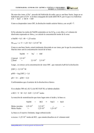 EXTREMADURA / JUNIO 00. COU / QUÍMICA / CINÉTICA Y EQUILIBRIO /
BLOQUE A / CUESTIÓN 5
www.profes.net es un servicio gratuito de Ediciones SM
De estos dos iones, el Na+
procede del hidróxido de sodio, que es una base fuerte, luego no se
hidrolizará; pero el CN-
es la base conjugada del ácido débil HCN, por lo que sí se hidroliza:
CN-
+ H2O ‡ HCN + OH-
Como se desprenden iones OH-
, la disolución tendrá carácter básico, con un pH 7.
b) Se calculan los moles de NaOH contenidos en los 0,5 g, y con ellos y el volumen de
disolvente expresado en litros, y se calcula la concentración molar de la sosa:
n NaOH = 0,5 / 40 = 1,25 moles
M NaOH = n / V = 1,25 / 0,5 = 2,5·10-2
M
Como es una base fuerte, estará totalmente disociada en sus iones, por lo que la concentración
final de éstos será la concentración inicial de la base:
NaOH  Na+
+ OH-
[ ]inicial 2,5·10-2
[ ]final -- 2,5·10-2
2,5·10-2
Luego , se conoce ya la concentración de iones OH-
, que marcará el pH de la disolución:
[OH-
] = 2,5·10-2
M
pOH = -log [OH-
] = 1,6
pH = 14 - pOH = 12,4
Confirmándose que el carácter de la disoluciónes básico.
Si se añaden 500 mL (0,5 L) de HCl 0,05 M, se habrán añadido:
n HCl = V · M = 0,5 · 0,05 = 2,5·10-2
moles
La reacción de neutralización que tiene lugar entre el ácido y la base es:
NaOH + HCl  NaCl + H2O
Moles iniciales 1,25·10-2
2,5·10-2
-- --
Moles finales -- 1,25·10-2
1,25·10-2
La base es el reactivo limitante, luego sobrará ácido:
n exceso =1,25·10-2
moles de HCl, que estarán disueltos en el volumen total:
 