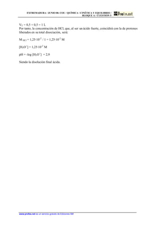 EXTREMADURA / JUNIO 00. COU / QUÍMICA / CINÉTICA Y EQUILIBRIO /
BLOQUE A / CUESTIÓN 5
www.profes.net es un servicio gratuito de Ediciones SM
VT = 0,5 + 0,5 = 1 L
Por tanto, la concentración de HCl, que, al ser un ácido fuerte, coincidirá con la de protones
liberados en su total disociación, será:
M HCl = 1,25·10-2
/ 1 = 1,25·10-2
M
[H3O+
] = 1,25·10-2
M
pH = -log [H3O+
] = 2,9
Siendo la disolución final ácida.
 