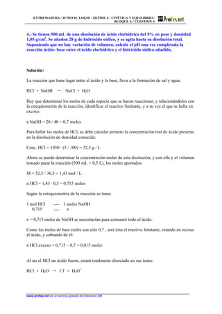 EXTREMADURA / JUNIO 01. LOGSE / QUÍMICA / CINÉTICA Y EQUILIBRIO /
BLOQUE A / CUESTIÓN 4
www.profes.net es un servicio gratuito de Ediciones SM
4.- Se tienen 500 mL de una disolución de ácido clorhídrico del 5% en peso y densidad
1,05 g/cm3
. Se añaden 28 g de hidróxido sódico, y se agita hasta su disolución total.
Suponiendo que no hay variación de volumen, calcule el pH una vez completada la
reacción ácido- base entre el ácido clorhídrico y el hidróxido sódico añadido.
Solución:
La reacción que tiene lugar entre el ácido y la base, lleva a la formación de sal y agua:
HCl + NaOH š NaCl + H2O
Hay que determinar los moles de cada especie que se hacen reaccionar, y relacionándolos con
la estequiometría de la reacción, identificar el reactivo limitante, y a su vez el que se halla en
exceso:
n NaOH = 28 / 40 = 0,7 moles
Para hallar los moles de HCl, se debe calcular primero la concentración real de ácido presente
en la disolución de densidad conocida:
Conc. HCl = 1050 · (5 / 100) = 52,5 g / L
Ahora se puede determinar la concentración molar de esta disolución, y con ella y el volumen
tomado parar la reacción (500 mL = 0,5 L), los moles aportados:
M = 52,5 / 36,5 = 1,43 mol / L
n HCl = 1,43 · 0,5 = 0,715 moles
Según la estequiometría de la reacción se tiene:
1 mol HCl 1 moles NaOH
0,715 x
x = 0,715 moles de NaOH se necesitarían para consumir todo el ácido.
Como los moles de base reales son sólo 0,7 , será ésta el reactivo limitante, estando en exceso
el ácido, y sobrando de él:
n HCl exceso = 0,715 – 0,7 = 0,015 moles
Al ser el HCl un ácido fuerte, estará totalmente disociado en sus iones:
HCl + H2O š Cl-
+ H3O+
 