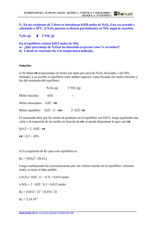 EXTREMADURA / JUNIO 01. LOGSE / QUÍMICA / CINÉTICA Y EQUILIBRIO /
BLOQUE A / CUESTIÓN 5
www.profes.net es un servicio gratuito de Ediciones SM
5.- En un recipiente de 2 litros se introducen 0,020 moles de N2O4. Una vez cerrado y
calentado a 30ºC, el N2O4 gaseoso se disocia parcialmente en NO2 según la reacción:
N2O4 (g) 2 NO2 (g)
En el equilibrio existen 0,012 moles de NO2.
a) ¿Qué porcentaje de N2O4se ha disociado (expresar cono % en moles)?
b) Calcule la constante Kc a la temperatura indicada.
Solución:
a) Se llama a al porcentaje en moles (en tanto por uno) de N2O4 disociado, o de NO2
formado; y se escribe el equilibrio entre ambas especies, especificando los moles iniciales y
los del momento del equilibrio:
N2O4 (g) 2 NO2 (g)
Moles iniciales 0,02 --
Moles disociados 0,02 · a
Moles equilibrio 0,02 · (1 - a) 2· 0,02 ·a
El enunciado dice que los moles de producto en el equilibrio son 0,012, luego igualando este
valor a la expresión de los moles en función de a, se puede determinar lo que vale a:
0,012 = 2 · 0,02 · a
a = 0,3 = 30%
b) La expresión de Kc para este equilibrio es:
Kc = [NO2]2
/ [N2O4]
Luego sustituyendo las concentraciones por sus valores (moles en el equilibrio/ volumen
total), se tiene el dato pedido:
n N2O4= 0,02 · (1 – 0.3) = 0,014 moles
n NO2 = 2 · 0,02 · 0,3 = 0,012 moles
Kc = (0,012 / 2)2
/ (0,014 / 2)
Kc = 5,14·10-3
 