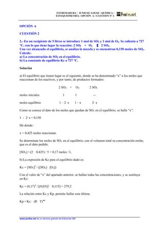 EXTREMADURA / JUNIO 02. LOGSE / QUÍMICA /
ESTEQUIOMETRÍA / OPCIÓN A / CUESTIÓN Nº 2
www.profes.net es un servicio gratuito de Ediciones SM
OPCIÓN A
CUESTIÓN 2
2.- En un recipiente de 5 litros se introduce 1 mol de SO2 y 1 mol de O2. Se calienta a 727
ºC, con lo que tiene lugar la reacción: 2 SO2 + O2 2 SO3.
Una vez alcanzado el equilibrio, se analiza la mezcla y se encuentran 0,150 moles de SO3.
Calcule:
a) La concentración de SO2 en el equilibrio.
b) La constante de equilibrio Kc a 727 ºC.
Solución
a) El equilibrio que tienen lugar es el siguiente, donde se ha denominado “x” a los moles que
reaccionan de los reactivos, y por tanto, de productos formados:
2 SO2 + O2 2 SO3
moles iniciales 1 1 --
moles equilibrio 1 – 2· x 1 – x 2· x
Como se conoce el dato de los moles que quedan de SO2 en el equilibrio, se halla “x”:
1 - 2· x = 0,150
De donde:
x = 0,425 moles reaccionan.
Se determinan los moles de SO3 en el equilibrio, con el volumen total su concentración molar,
que es el dato pedido:
[SO3] = (2 · 0,425) / 5 = 0,17 moles / L
b) La expresión de Kc para el equilibrio dado es:
Kc = [SO3]2
/ ([SO2]· [O2])
Con el valor de “x” del apartado anterior, se hallan todas las concentraciones, y se sustituye
en Kc:
Kc = (0,17)2
/ [(0,03)2 · 0,115] = 279,2
La relación entre Kc y Kp, permite hallar esta última:
Kp = Kc · (R· T)Dn
 