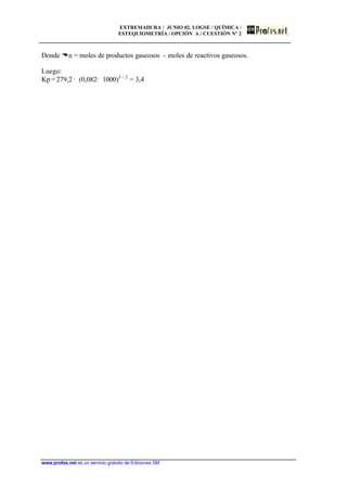 EXTREMADURA / JUNIO 02. LOGSE / QUÍMICA /
ESTEQUIOMETRÍA / OPCIÓN A / CUESTIÓN Nº 2
www.profes.net es un servicio gratuito de Ediciones SM
Donde Dn = moles de productos gaseosos - moles de reactivos gaseosos.
Luego:
Kp = 279,2 · (0,082· 1000)3 – 2
= 3,4
 